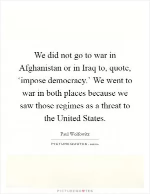We did not go to war in Afghanistan or in Iraq to, quote, ‘impose democracy.’ We went to war in both places because we saw those regimes as a threat to the United States Picture Quote #1