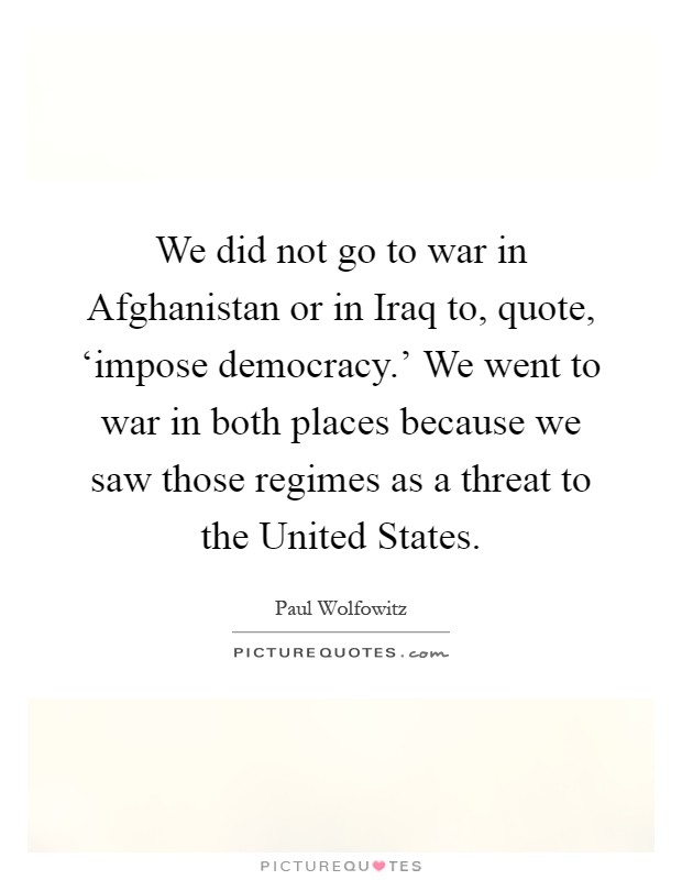 We did not go to war in Afghanistan or in Iraq to, quote, ‘impose democracy.' We went to war in both places because we saw those regimes as a threat to the United States Picture Quote #1
