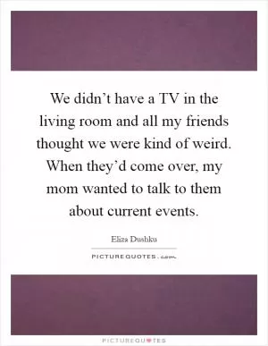 We didn’t have a TV in the living room and all my friends thought we were kind of weird. When they’d come over, my mom wanted to talk to them about current events Picture Quote #1