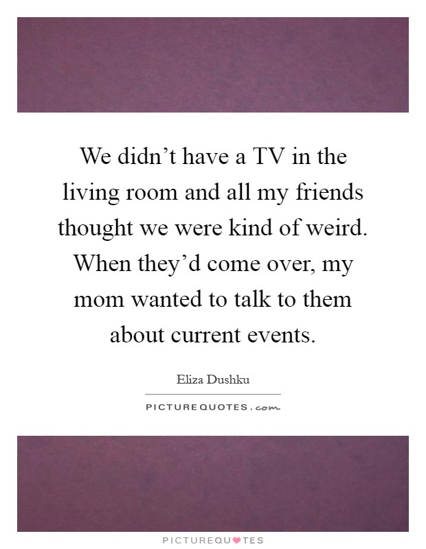 We didn't have a TV in the living room and all my friends thought we were kind of weird. When they'd come over, my mom wanted to talk to them about current events Picture Quote #1