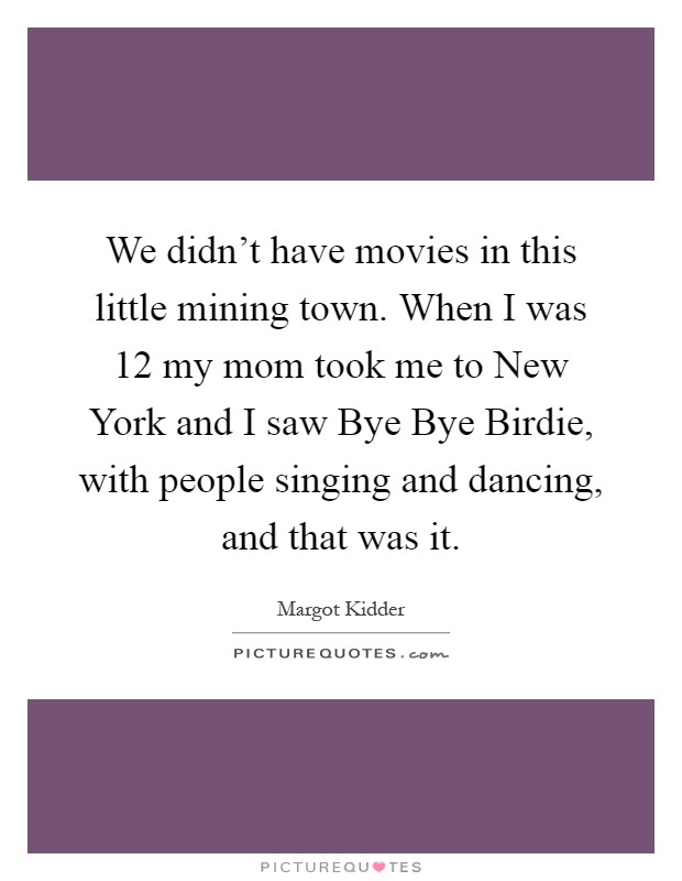 We didn't have movies in this little mining town. When I was 12 my mom took me to New York and I saw Bye Bye Birdie, with people singing and dancing, and that was it Picture Quote #1