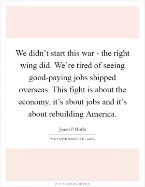 We didn’t start this war - the right wing did. We’re tired of seeing good-paying jobs shipped overseas. This fight is about the economy, it’s about jobs and it’s about rebuilding America Picture Quote #1