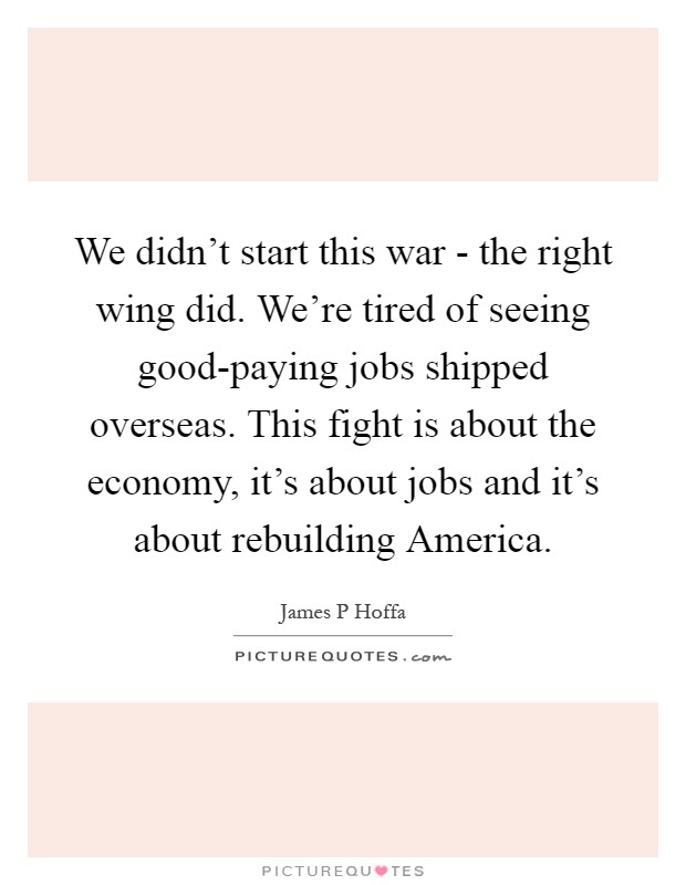 We didn't start this war - the right wing did. We're tired of seeing good-paying jobs shipped overseas. This fight is about the economy, it's about jobs and it's about rebuilding America Picture Quote #1