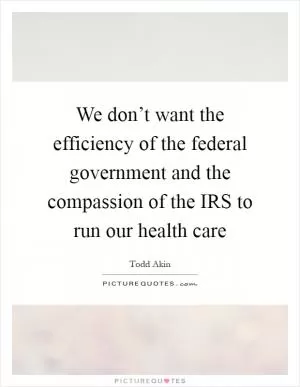 We don’t want the efficiency of the federal government and the compassion of the IRS to run our health care Picture Quote #1