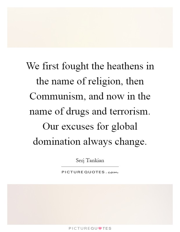 We first fought the heathens in the name of religion, then Communism, and now in the name of drugs and terrorism. Our excuses for global domination always change Picture Quote #1