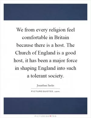 We from every religion feel comfortable in Britain because there is a host. The Church of England is a good host, it has been a major force in shaping England into such a tolerant society Picture Quote #1
