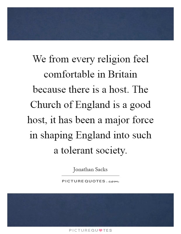 We from every religion feel comfortable in Britain because there is a host. The Church of England is a good host, it has been a major force in shaping England into such a tolerant society Picture Quote #1