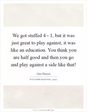 We got stuffed 4 - 1, but it was just great to play against, it was like an education. You think you are half good and then you go and play against a side like that! Picture Quote #1