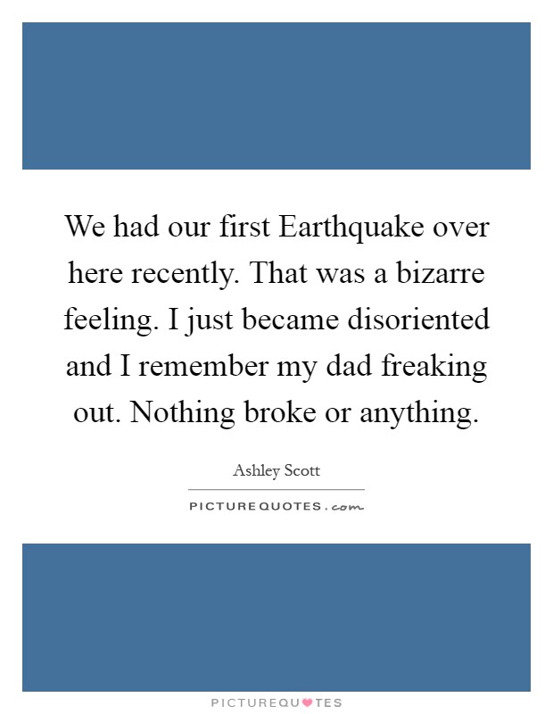 We had our first Earthquake over here recently. That was a bizarre feeling. I just became disoriented and I remember my dad freaking out. Nothing broke or anything Picture Quote #1