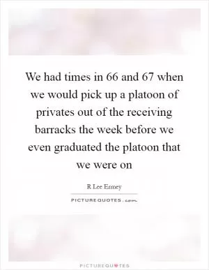 We had times in  66 and  67 when we would pick up a platoon of privates out of the receiving barracks the week before we even graduated the platoon that we were on Picture Quote #1