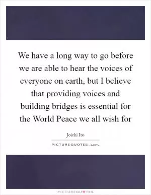 We have a long way to go before we are able to hear the voices of everyone on earth, but I believe that providing voices and building bridges is essential for the World Peace we all wish for Picture Quote #1