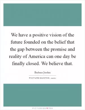We have a positive vision of the future founded on the belief that the gap between the promise and reality of America can one day be finally closed. We believe that Picture Quote #1