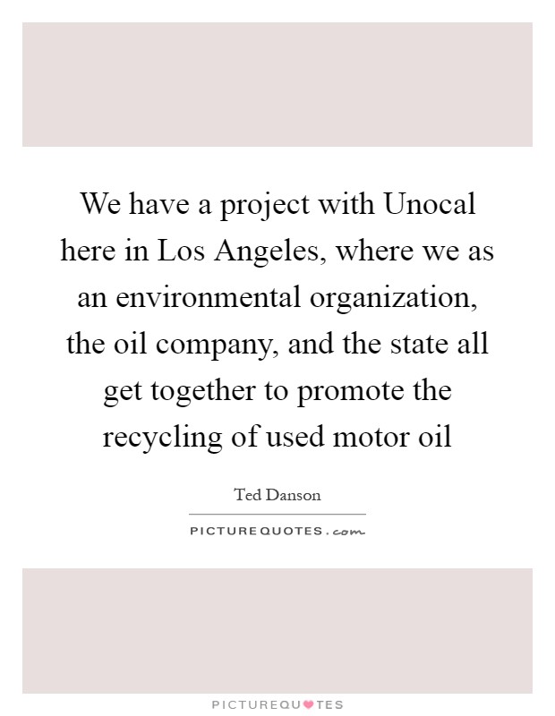 We have a project with Unocal here in Los Angeles, where we as an environmental organization, the oil company, and the state all get together to promote the recycling of used motor oil Picture Quote #1