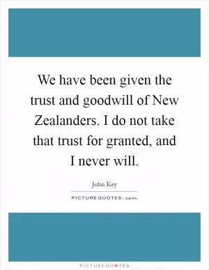 We have been given the trust and goodwill of New Zealanders. I do not take that trust for granted, and I never will Picture Quote #1