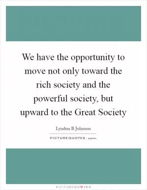 We have the opportunity to move not only toward the rich society and the powerful society, but upward to the Great Society Picture Quote #1