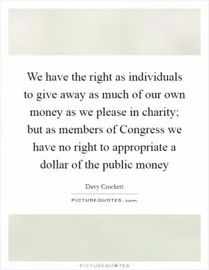 We have the right as individuals to give away as much of our own money as we please in charity; but as members of Congress we have no right to appropriate a dollar of the public money Picture Quote #1