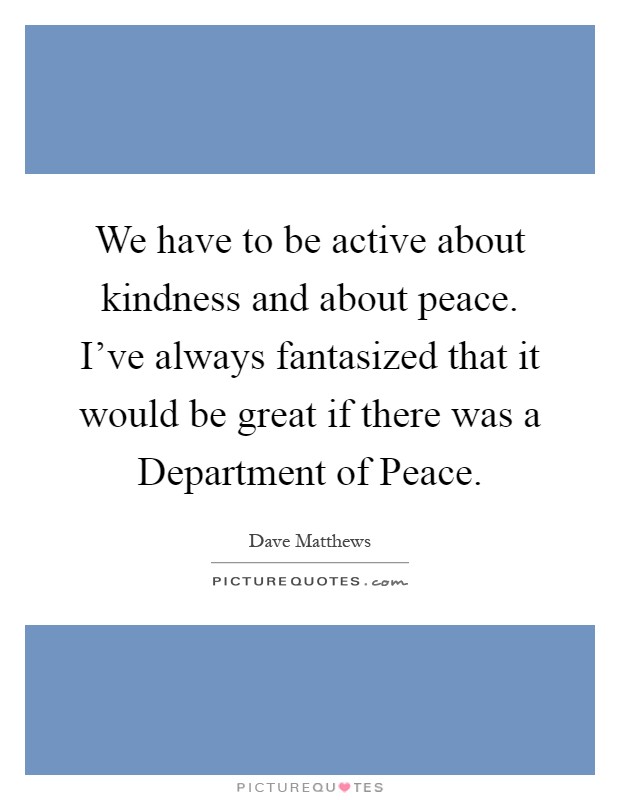 We have to be active about kindness and about peace. I've always fantasized that it would be great if there was a Department of Peace Picture Quote #1