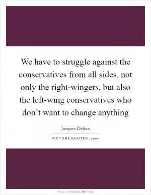 We have to struggle against the conservatives from all sides, not only the right-wingers, but also the left-wing conservatives who don’t want to change anything Picture Quote #1