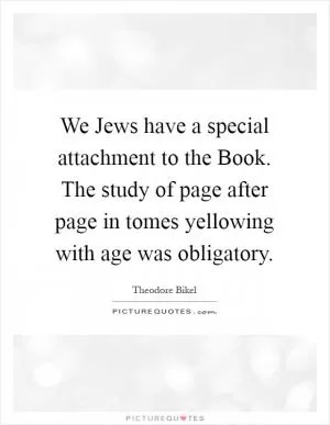 We Jews have a special attachment to the Book. The study of page after page in tomes yellowing with age was obligatory Picture Quote #1