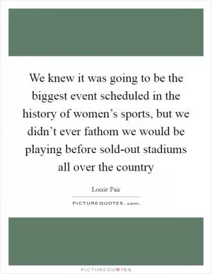 We knew it was going to be the biggest event scheduled in the history of women’s sports, but we didn’t ever fathom we would be playing before sold-out stadiums all over the country Picture Quote #1