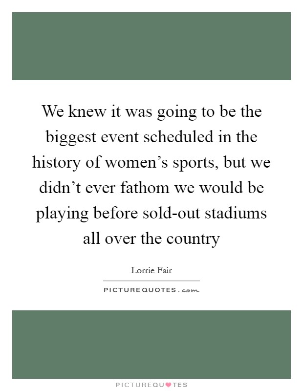 We knew it was going to be the biggest event scheduled in the history of women's sports, but we didn't ever fathom we would be playing before sold-out stadiums all over the country Picture Quote #1