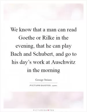 We know that a man can read Goethe or Rilke in the evening, that he can play Bach and Schubert, and go to his day’s work at Auschwitz in the morning Picture Quote #1