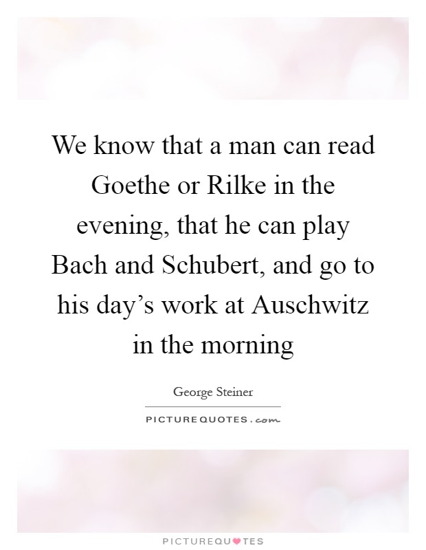 We know that a man can read Goethe or Rilke in the evening, that he can play Bach and Schubert, and go to his day's work at Auschwitz in the morning Picture Quote #1