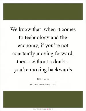 We know that, when it comes to technology and the economy, if you’re not constantly moving forward, then - without a doubt - you’re moving backwards Picture Quote #1