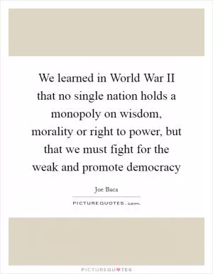 We learned in World War II that no single nation holds a monopoly on wisdom, morality or right to power, but that we must fight for the weak and promote democracy Picture Quote #1