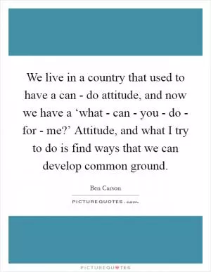 We live in a country that used to have a can - do attitude, and now we have a ‘what - can - you - do - for - me?’ Attitude, and what I try to do is find ways that we can develop common ground Picture Quote #1