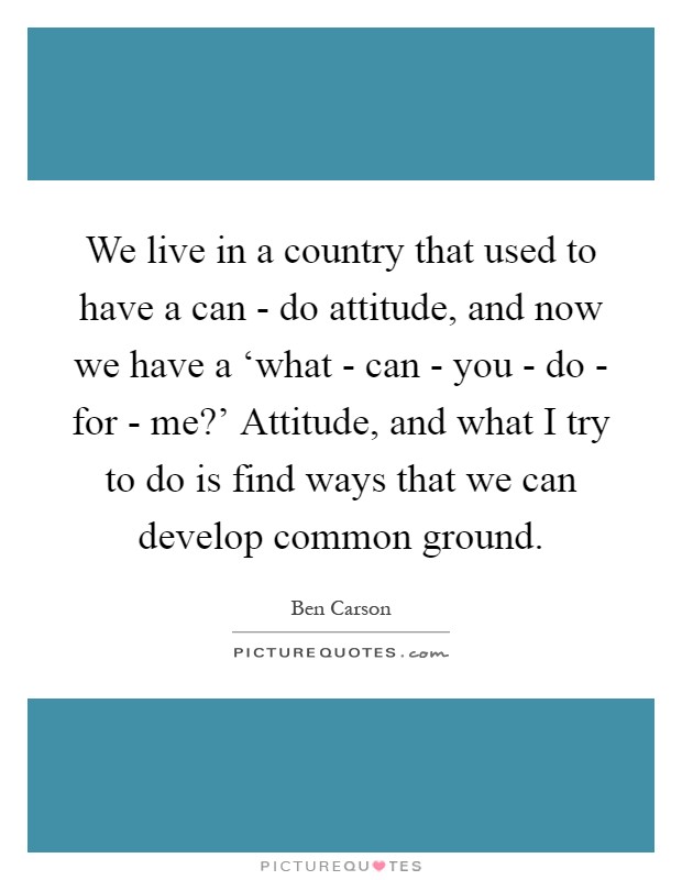We live in a country that used to have a can - do attitude, and now we have a ‘what - can - you - do - for - me?' Attitude, and what I try to do is find ways that we can develop common ground Picture Quote #1