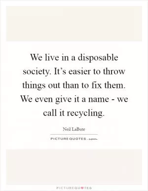 We live in a disposable society. It’s easier to throw things out than to fix them. We even give it a name - we call it recycling Picture Quote #1