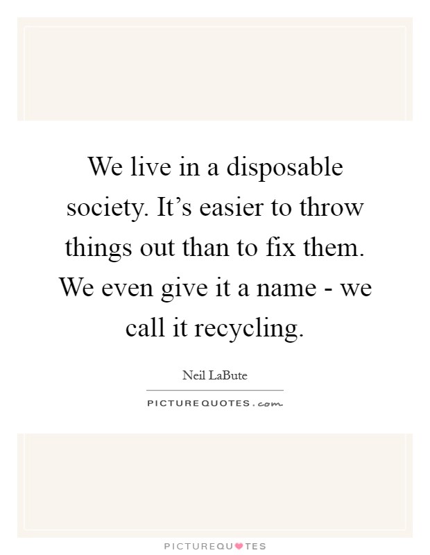 We live in a disposable society. It's easier to throw things out than to fix them. We even give it a name - we call it recycling Picture Quote #1