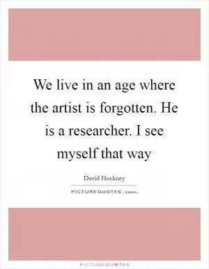 We live in an age where the artist is forgotten. He is a researcher. I see myself that way Picture Quote #1
