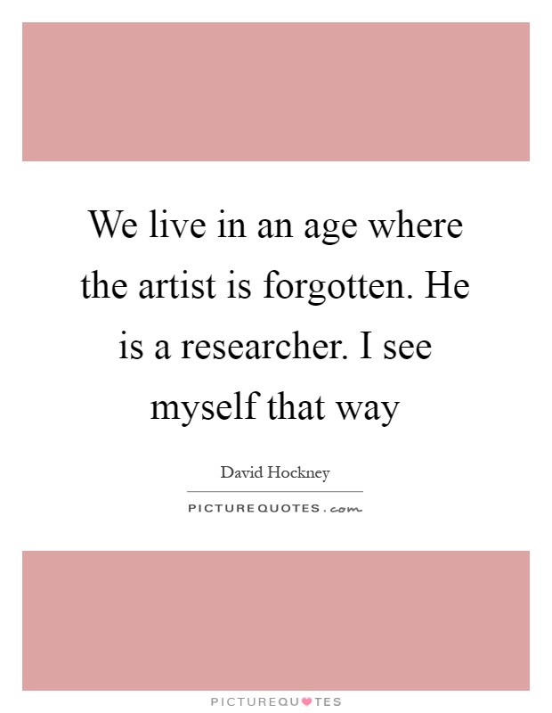 We live in an age where the artist is forgotten. He is a researcher. I see myself that way Picture Quote #1