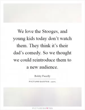 We love the Stooges, and young kids today don’t watch them. They think it’s their dad’s comedy. So we thought we could reintroduce them to a new audience Picture Quote #1