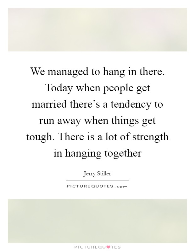 We managed to hang in there. Today when people get married there's a tendency to run away when things get tough. There is a lot of strength in hanging together Picture Quote #1