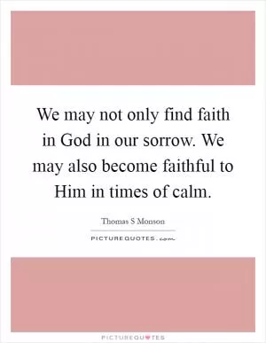We may not only find faith in God in our sorrow. We may also become faithful to Him in times of calm Picture Quote #1