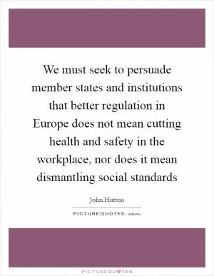 We must seek to persuade member states and institutions that better regulation in Europe does not mean cutting health and safety in the workplace, nor does it mean dismantling social standards Picture Quote #1