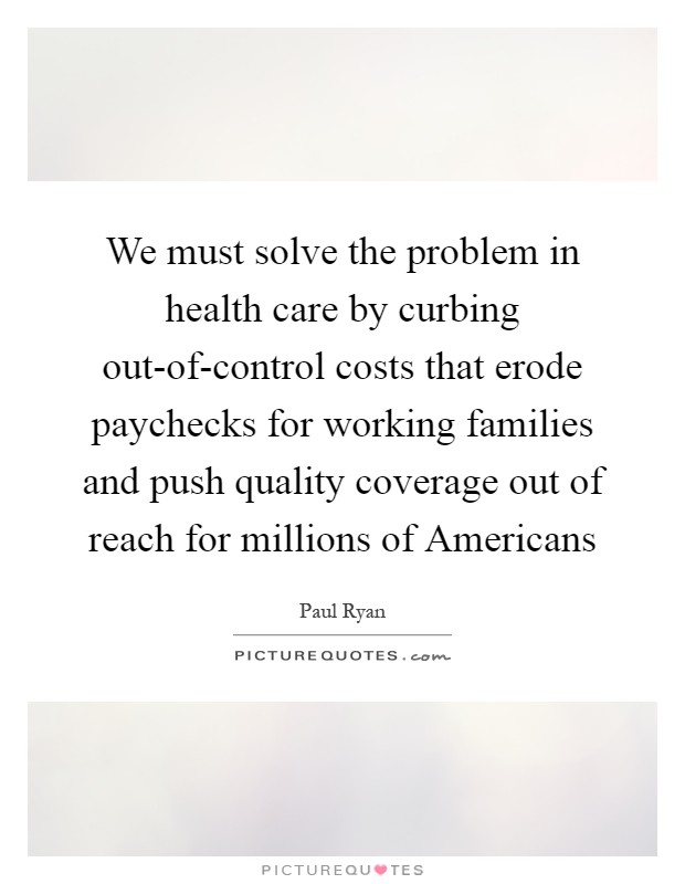 We must solve the problem in health care by curbing out-of-control costs that erode paychecks for working families and push quality coverage out of reach for millions of Americans Picture Quote #1