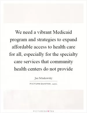 We need a vibrant Medicaid program and strategies to expand affordable access to health care for all, especially for the specialty care services that community health centers do not provide Picture Quote #1