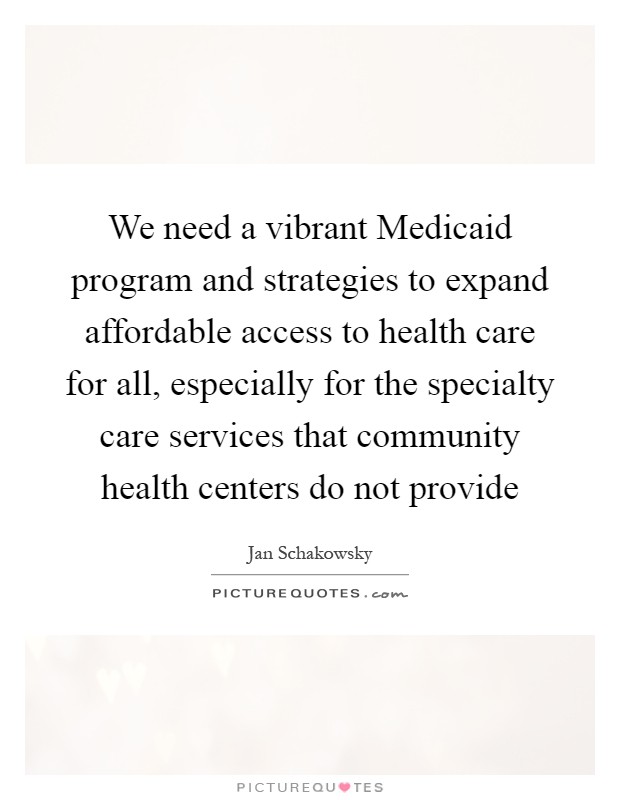 We need a vibrant Medicaid program and strategies to expand affordable access to health care for all, especially for the specialty care services that community health centers do not provide Picture Quote #1