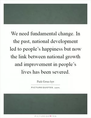 We need fundamental change. In the past, national development led to people’s happiness but now the link between national growth and improvement in people’s lives has been severed Picture Quote #1