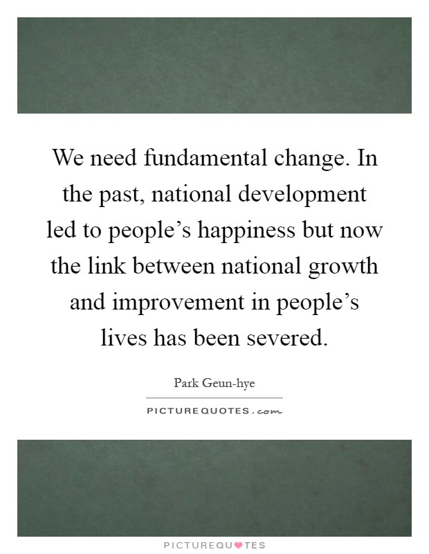 We need fundamental change. In the past, national development led to people's happiness but now the link between national growth and improvement in people's lives has been severed Picture Quote #1