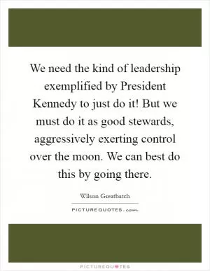 We need the kind of leadership exemplified by President Kennedy to just do it! But we must do it as good stewards, aggressively exerting control over the moon. We can best do this by going there Picture Quote #1