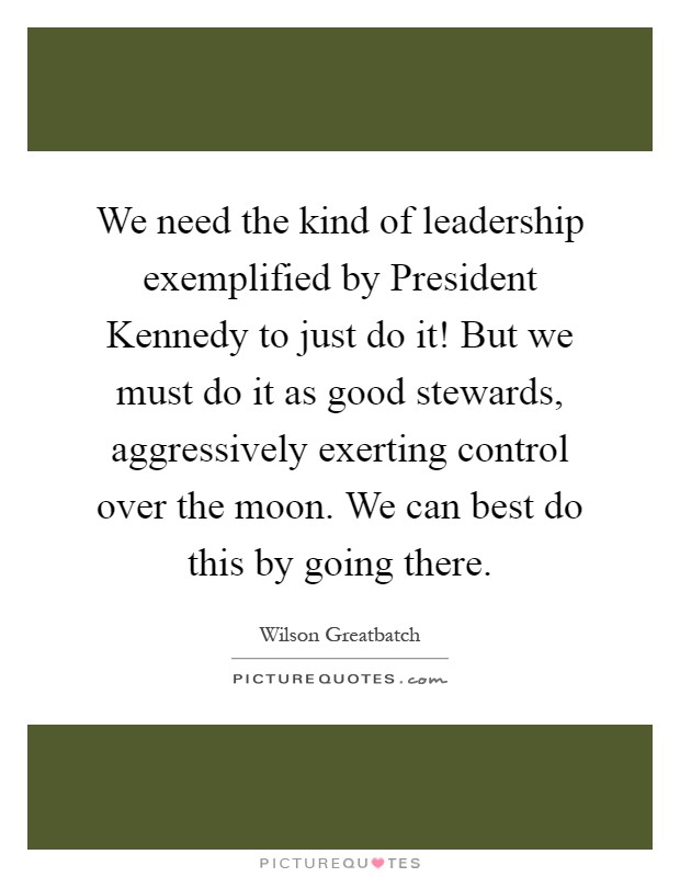 We need the kind of leadership exemplified by President Kennedy to just do it! But we must do it as good stewards, aggressively exerting control over the moon. We can best do this by going there Picture Quote #1