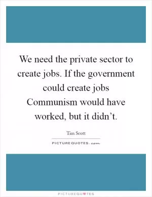 We need the private sector to create jobs. If the government could create jobs Communism would have worked, but it didn’t Picture Quote #1