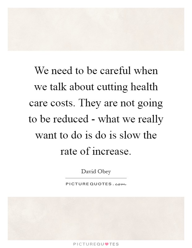 We need to be careful when we talk about cutting health care costs. They are not going to be reduced - what we really want to do is do is slow the rate of increase Picture Quote #1