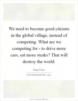 We need to become good citizens in the global village, instead of competing. What are we competing for - to drive more cars, eat more steaks? That will destroy the world Picture Quote #1