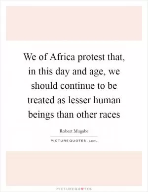 We of Africa protest that, in this day and age, we should continue to be treated as lesser human beings than other races Picture Quote #1